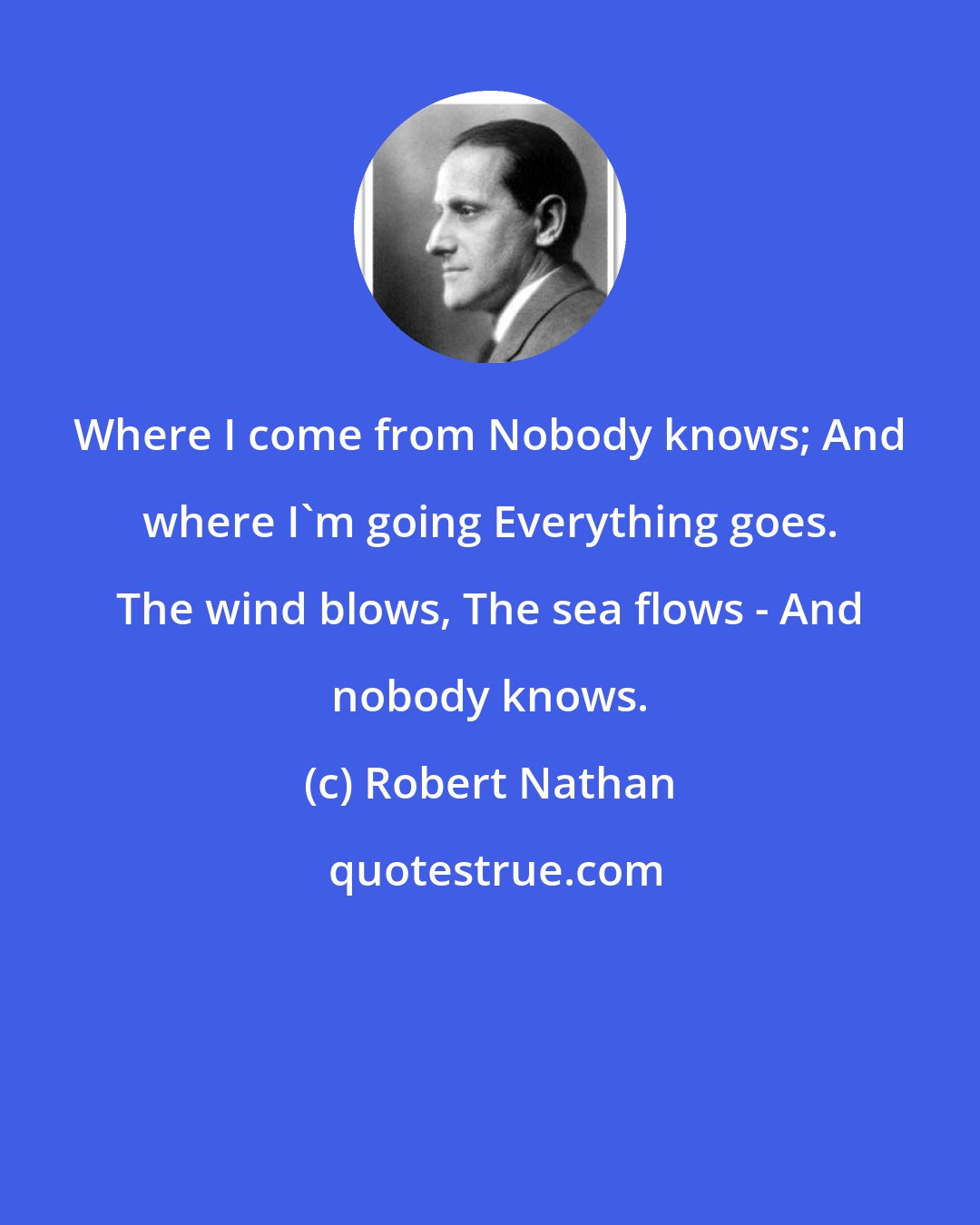 Robert Nathan: Where I come from Nobody knows; And where I'm going Everything goes. The wind blows, The sea flows - And nobody knows.