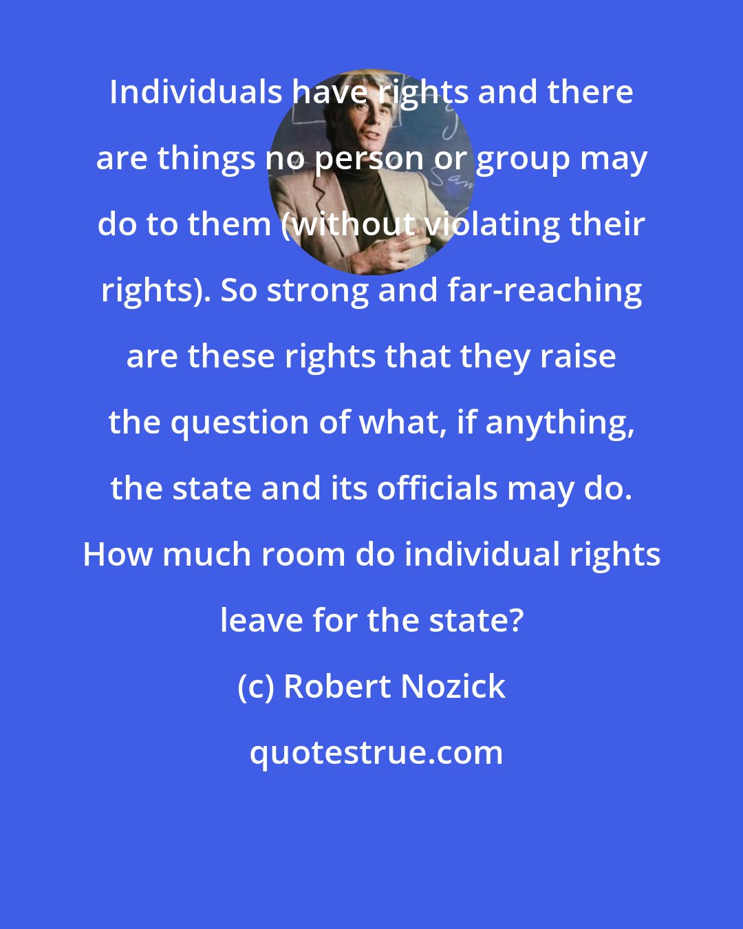 Robert Nozick: Individuals have rights and there are things no person or group may do to them (without violating their rights). So strong and far-reaching are these rights that they raise the question of what, if anything, the state and its officials may do. How much room do individual rights leave for the state?