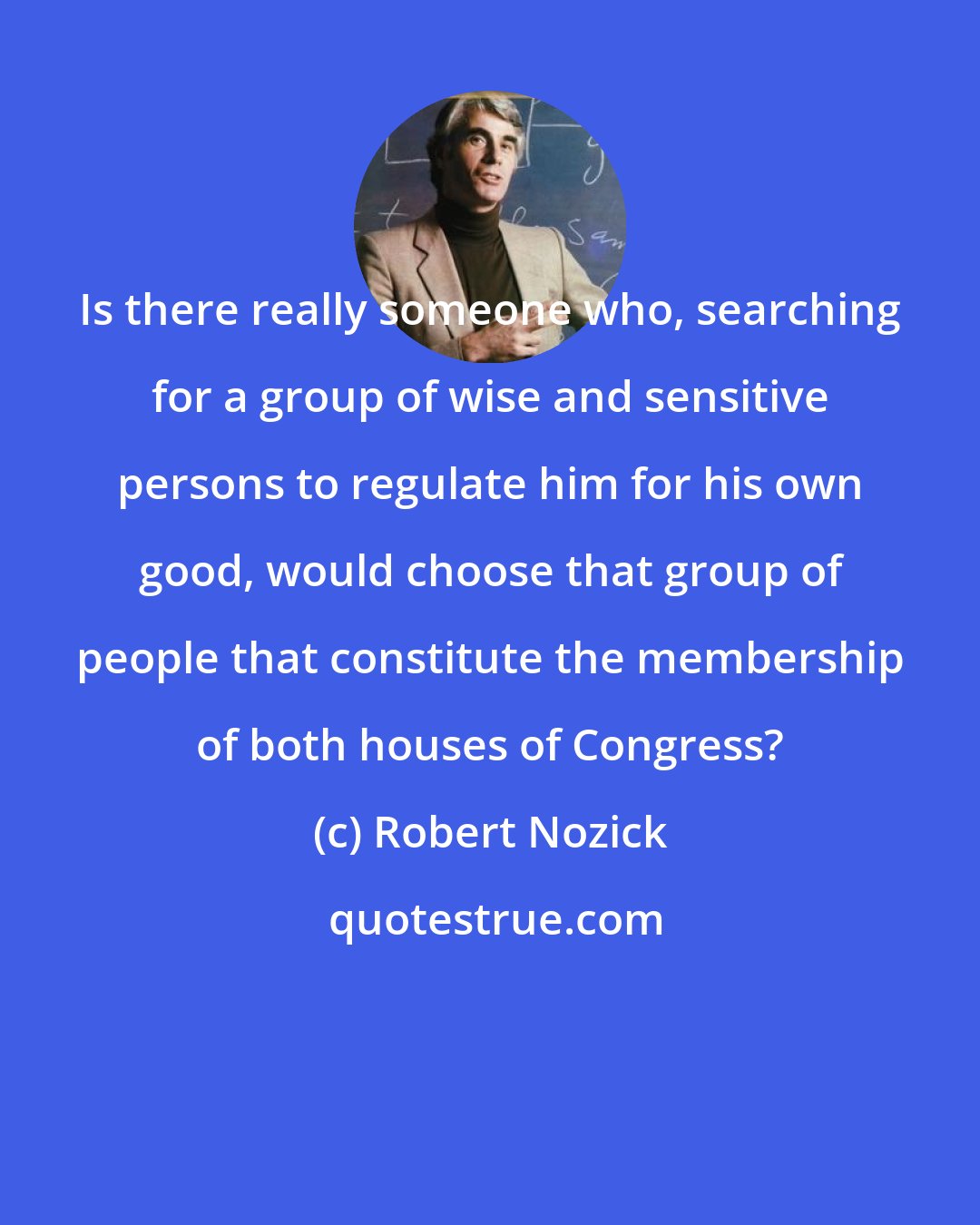 Robert Nozick: Is there really someone who, searching for a group of wise and sensitive persons to regulate him for his own good, would choose that group of people that constitute the membership of both houses of Congress?