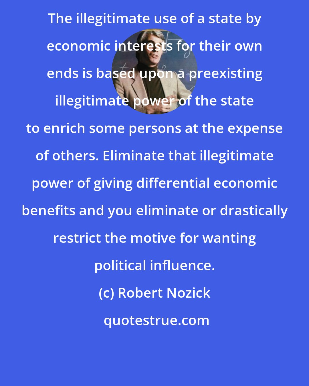 Robert Nozick: The illegitimate use of a state by economic interests for their own ends is based upon a preexisting illegitimate power of the state to enrich some persons at the expense of others. Eliminate that illegitimate power of giving differential economic benefits and you eliminate or drastically restrict the motive for wanting political influence.