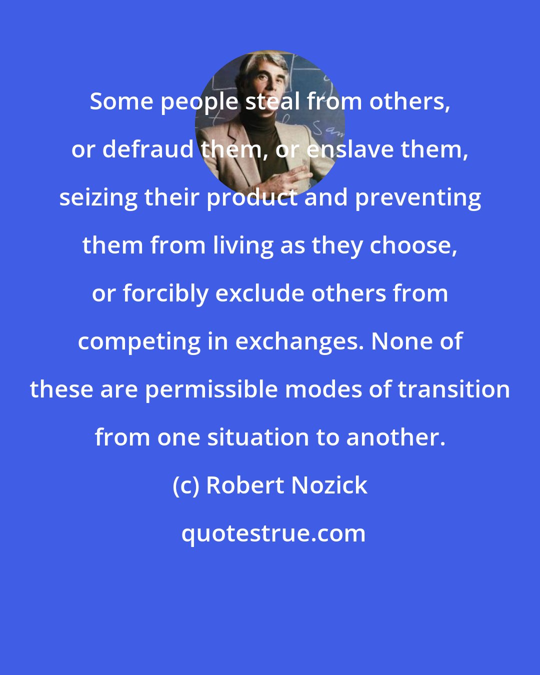 Robert Nozick: Some people steal from others, or defraud them, or enslave them, seizing their product and preventing them from living as they choose, or forcibly exclude others from competing in exchanges. None of these are permissible modes of transition from one situation to another.