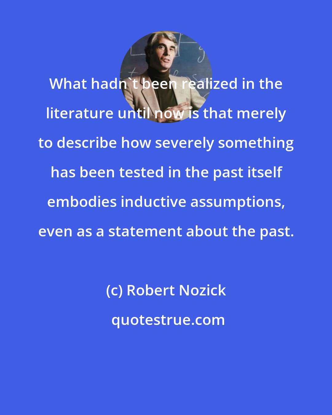 Robert Nozick: What hadn't been realized in the literature until now is that merely to describe how severely something has been tested in the past itself embodies inductive assumptions, even as a statement about the past.