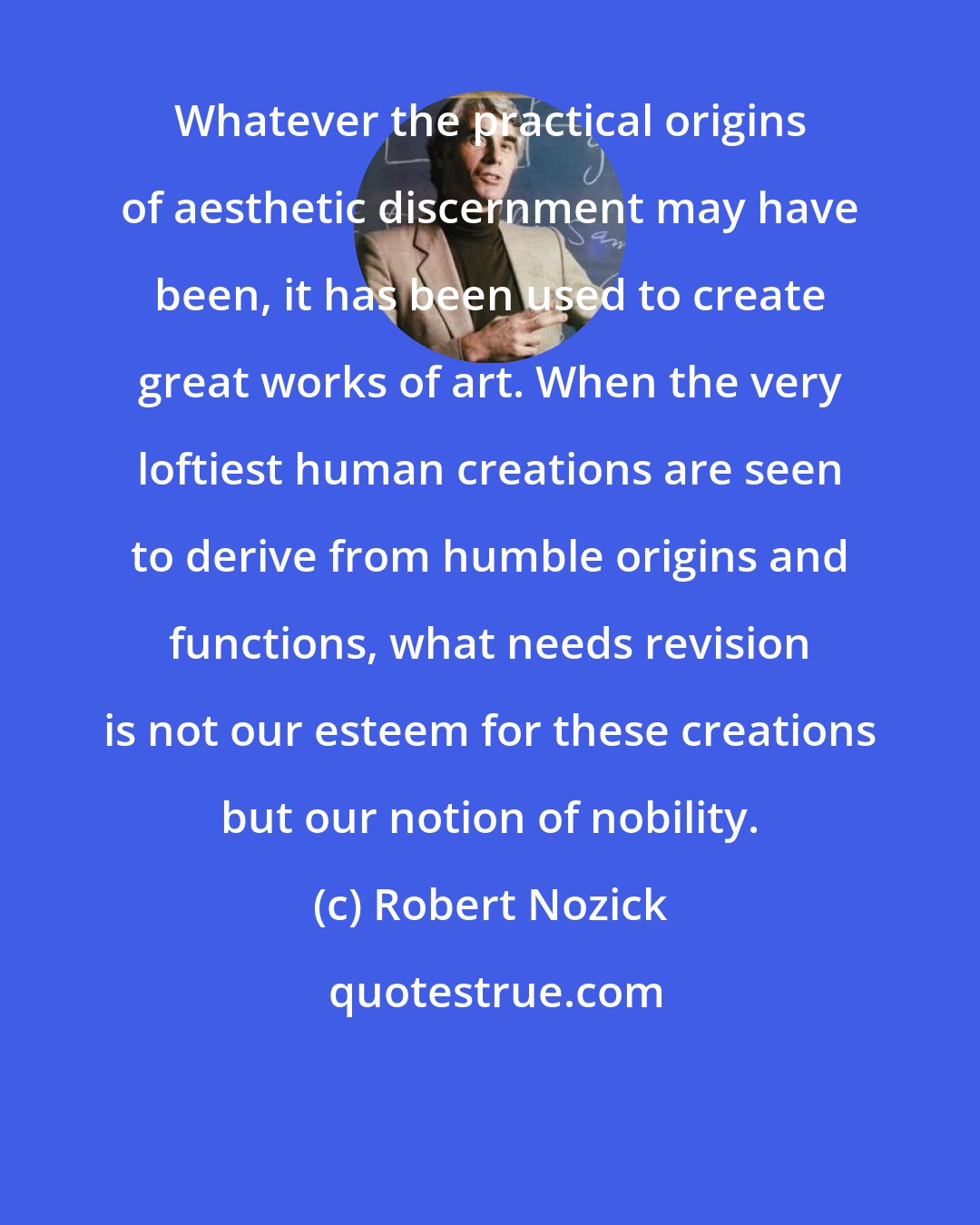 Robert Nozick: Whatever the practical origins of aesthetic discernment may have been, it has been used to create great works of art. When the very loftiest human creations are seen to derive from humble origins and functions, what needs revision is not our esteem for these creations but our notion of nobility.