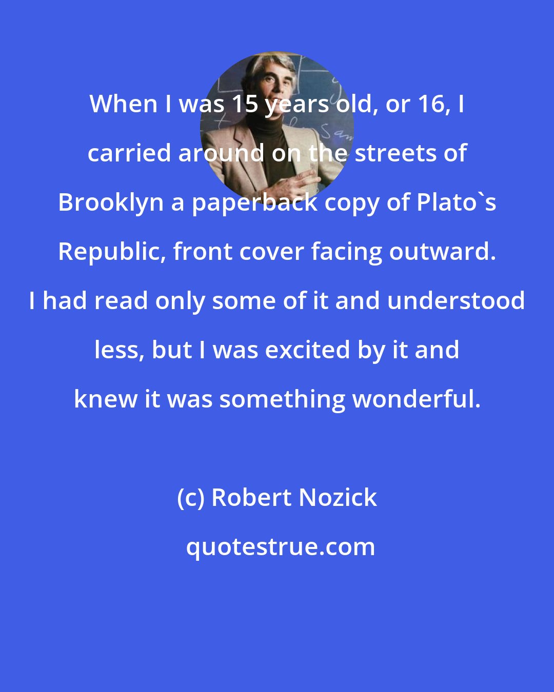 Robert Nozick: When I was 15 years old, or 16, I carried around on the streets of Brooklyn a paperback copy of Plato's Republic, front cover facing outward. I had read only some of it and understood less, but I was excited by it and knew it was something wonderful.