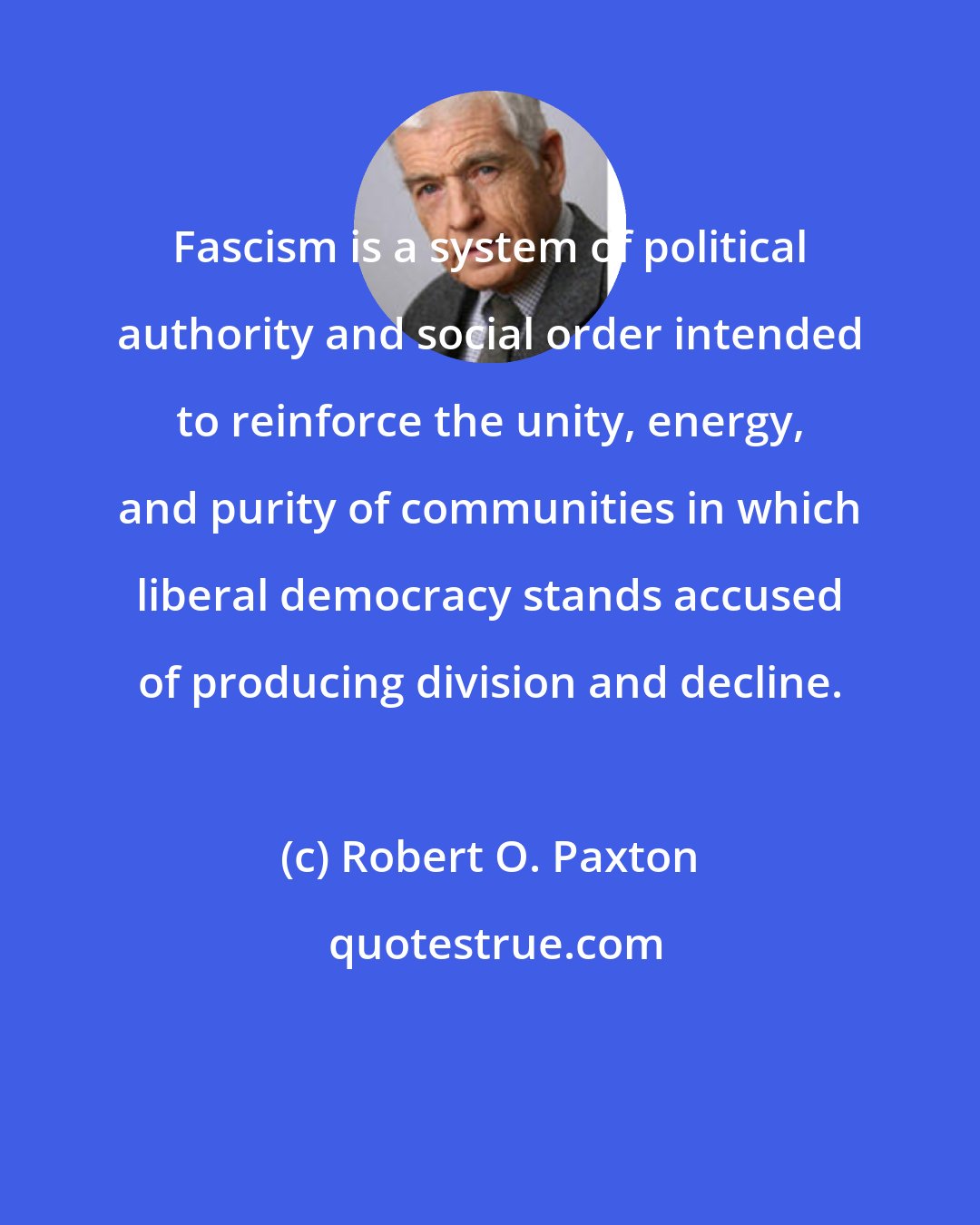 Robert O. Paxton: Fascism is a system of political authority and social order intended to reinforce the unity, energy, and purity of communities in which liberal democracy stands accused of producing division and decline.