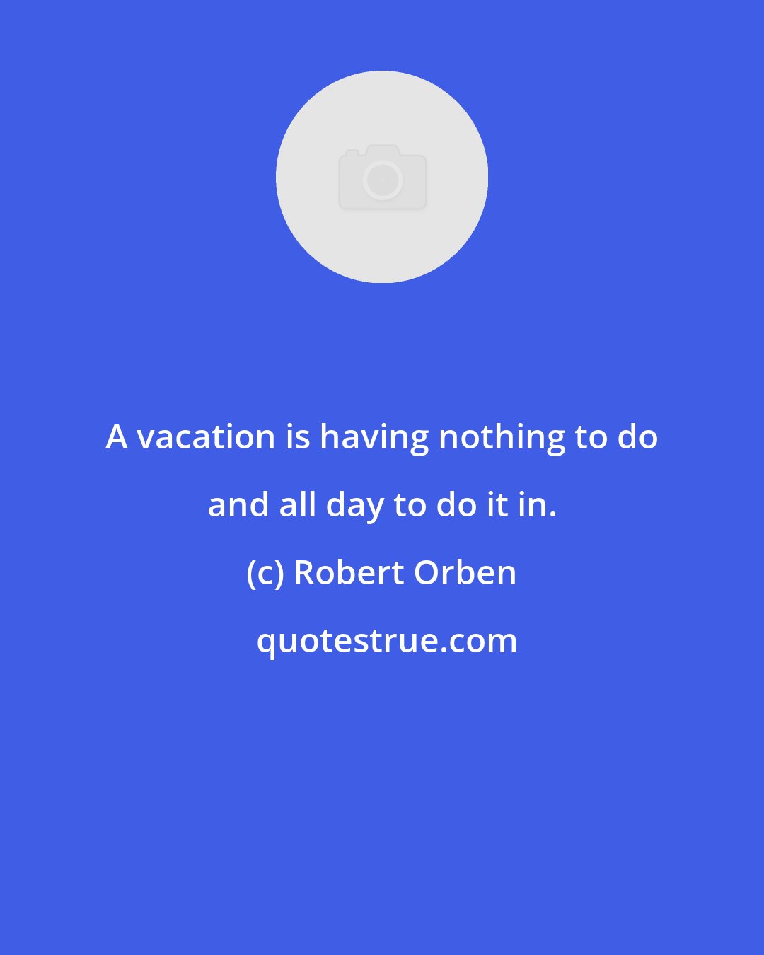 Robert Orben: A vacation is having nothing to do and all day to do it in.