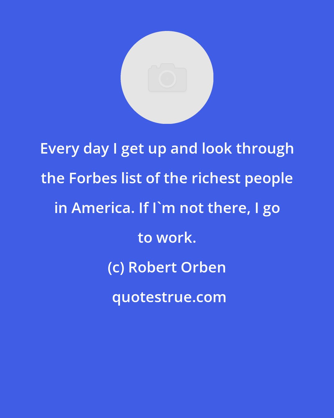 Robert Orben: Every day I get up and look through the Forbes list of the richest people in America. If I'm not there, I go to work.