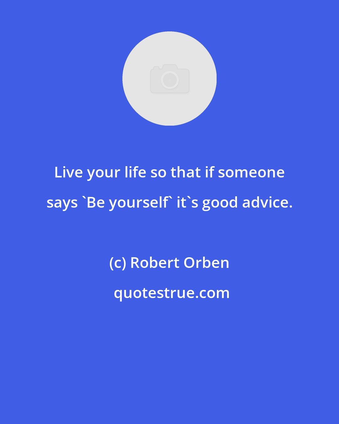 Robert Orben: Live your life so that if someone says 'Be yourself' it's good advice.
