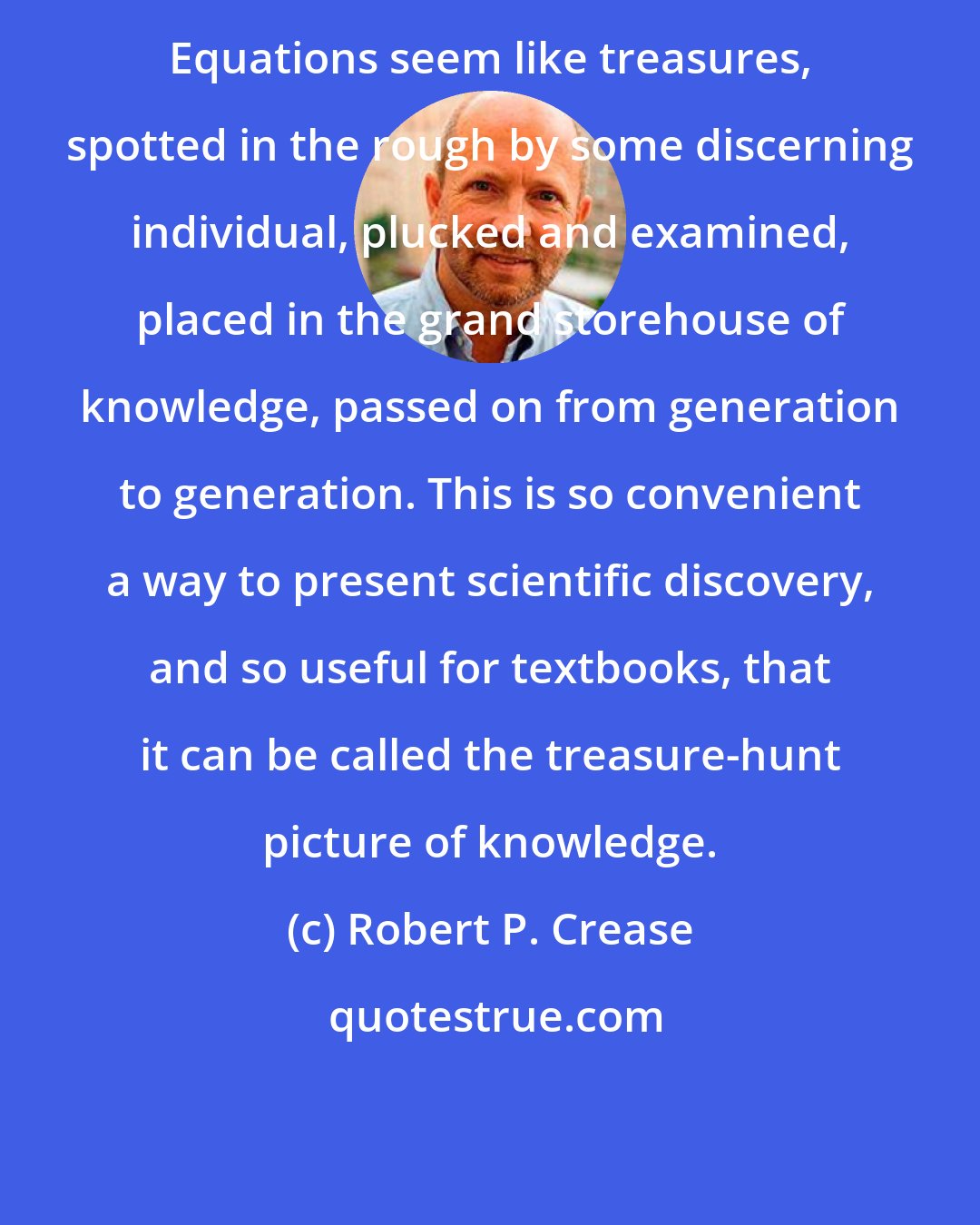 Robert P. Crease: Equations seem like treasures, spotted in the rough by some discerning individual, plucked and examined, placed in the grand storehouse of knowledge, passed on from generation to generation. This is so convenient a way to present scientific discovery, and so useful for textbooks, that it can be called the treasure-hunt picture of knowledge.