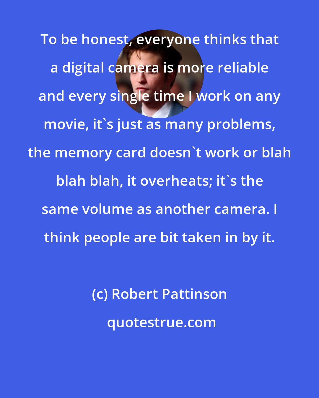 Robert Pattinson: To be honest, everyone thinks that a digital camera is more reliable and every single time I work on any movie, it's just as many problems, the memory card doesn't work or blah blah blah, it overheats; it's the same volume as another camera. I think people are bit taken in by it.