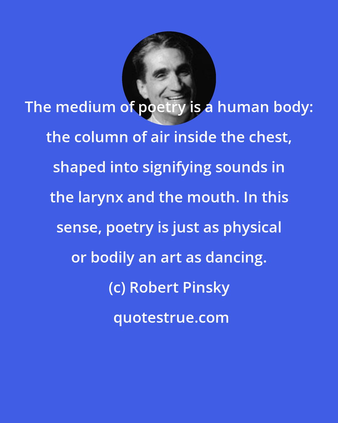 Robert Pinsky: The medium of poetry is a human body: the column of air inside the chest, shaped into signifying sounds in the larynx and the mouth. In this sense, poetry is just as physical or bodily an art as dancing.