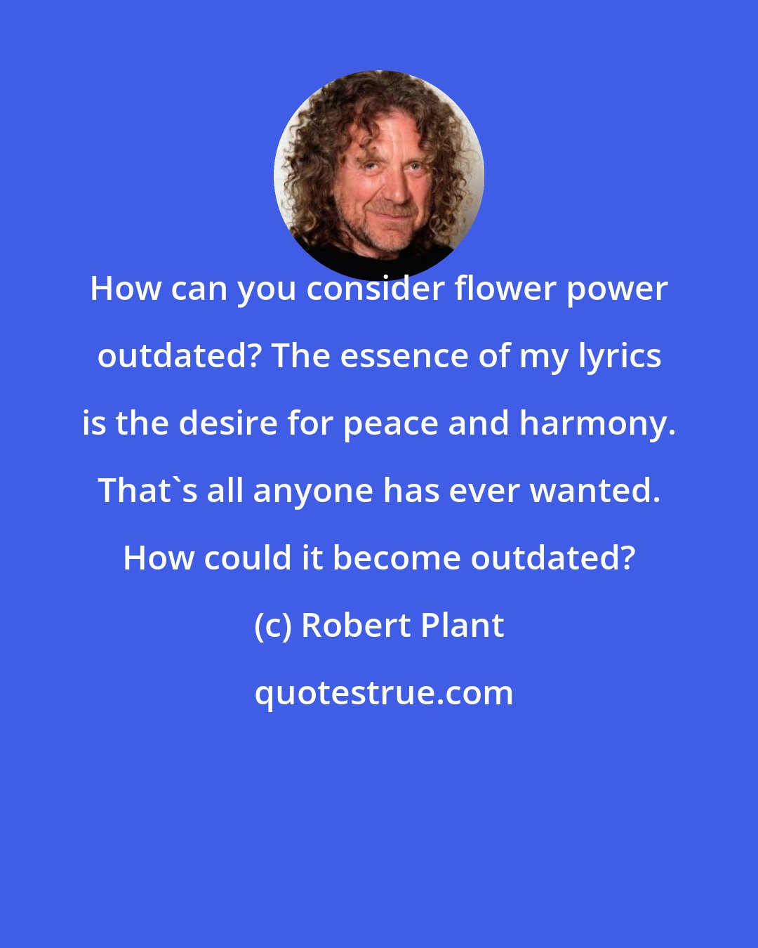 Robert Plant: How can you consider flower power outdated? The essence of my lyrics is the desire for peace and harmony. That's all anyone has ever wanted. How could it become outdated?