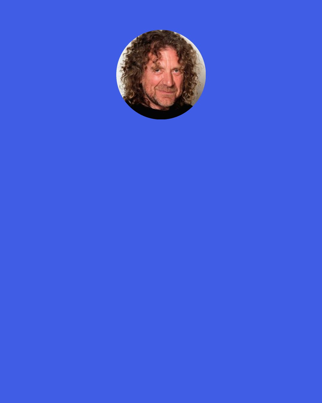 Robert Plant: I hate cliché. And when you're a rock singer in 1966, or whatever it was, psychedelic blues, through to the '70s, which we know all about, and the '80s, which was a scramble to hang on in, and the '90s, which was a great time for experimentation... and I'm really still excited. The huge vast diagonals within the music that I've been involved with.