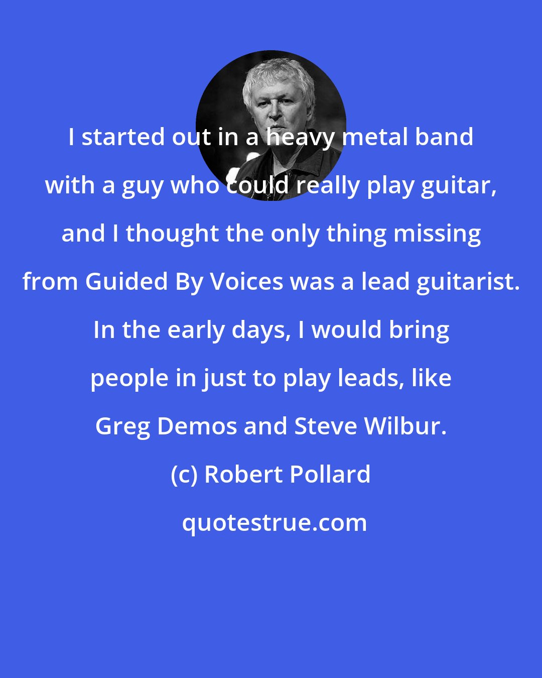 Robert Pollard: I started out in a heavy metal band with a guy who could really play guitar, and I thought the only thing missing from Guided By Voices was a lead guitarist. In the early days, I would bring people in just to play leads, like Greg Demos and Steve Wilbur.