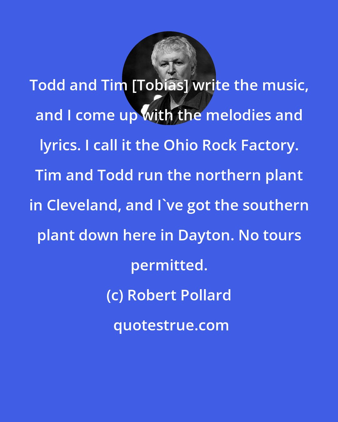 Robert Pollard: Todd and Tim [Tobias] write the music, and I come up with the melodies and lyrics. I call it the Ohio Rock Factory. Tim and Todd run the northern plant in Cleveland, and I've got the southern plant down here in Dayton. No tours permitted.