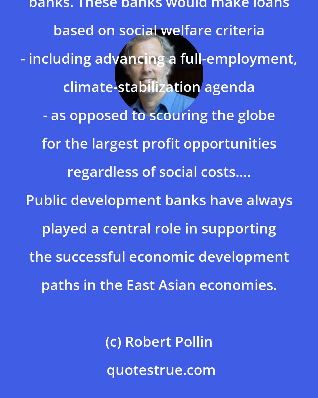 Robert Pollin: Both in the US and throughout the world, there needs to be a growing presence of public development banks. These banks would make loans based on social welfare criteria - including advancing a full-employment, climate-stabilization agenda - as opposed to scouring the globe for the largest profit opportunities regardless of social costs.... Public development banks have always played a central role in supporting the successful economic development paths in the East Asian economies.