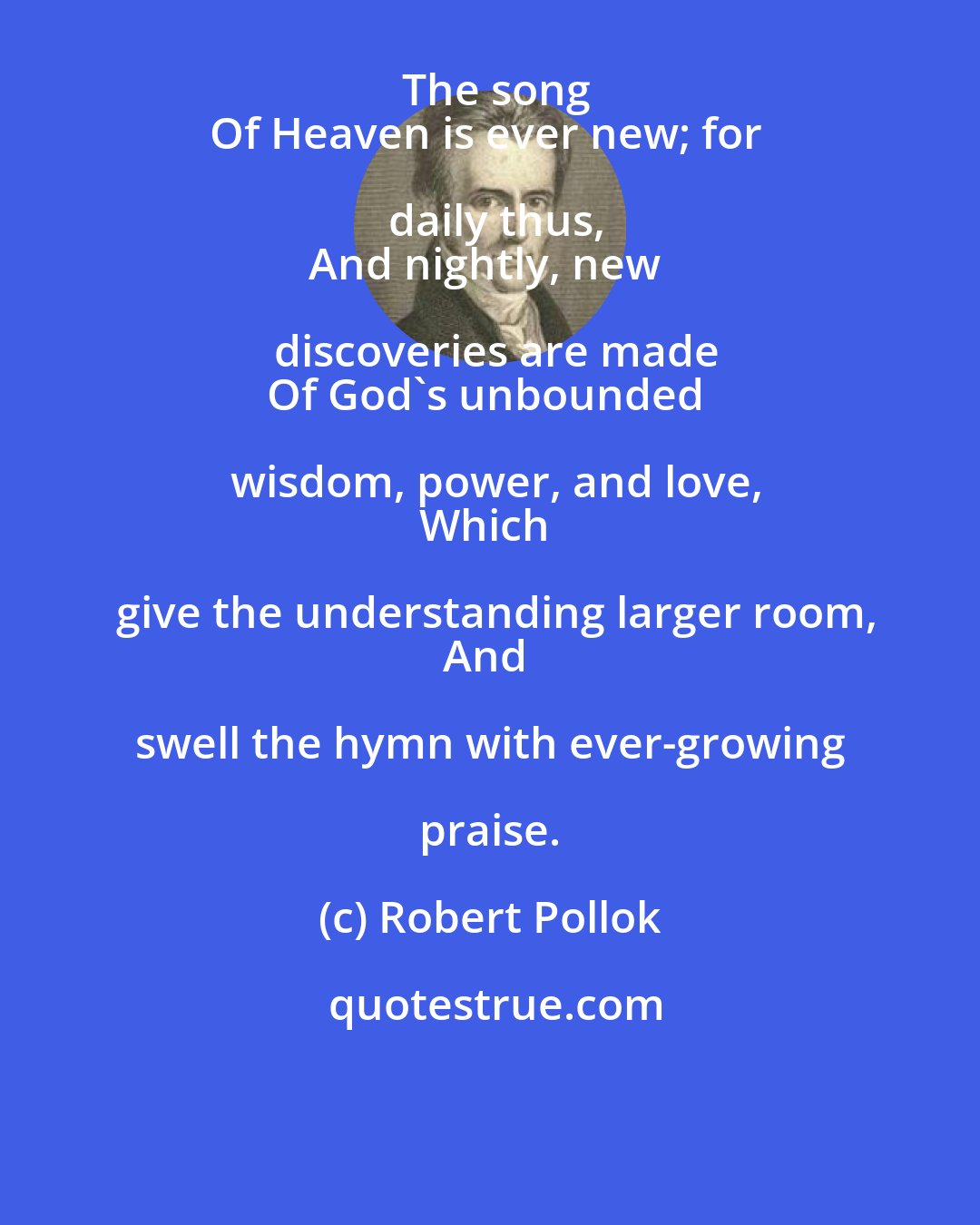 Robert Pollok: The song
Of Heaven is ever new; for daily thus,
And nightly, new discoveries are made
Of God's unbounded wisdom, power, and love,
Which give the understanding larger room,
And swell the hymn with ever-growing praise.