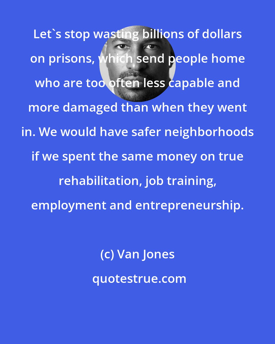 Van Jones: Let's stop wasting billions of dollars on prisons, which send people home who are too often less capable and more damaged than when they went in. We would have safer neighborhoods if we spent the same money on true rehabilitation, job training, employment and entrepreneurship.