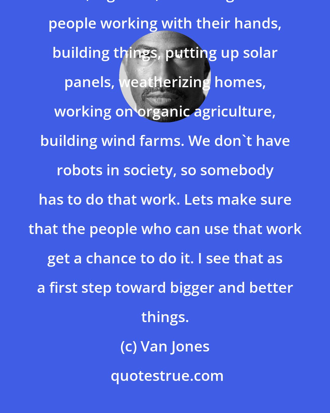 Van Jones: Our point of view is, lets not be so elitist that we can't honor good, hard, dignified, ennobling work: people working with their hands, building things, putting up solar panels, weatherizing homes, working on organic agriculture, building wind farms. We don't have robots in society, so somebody has to do that work. Lets make sure that the people who can use that work get a chance to do it. I see that as a first step toward bigger and better things.