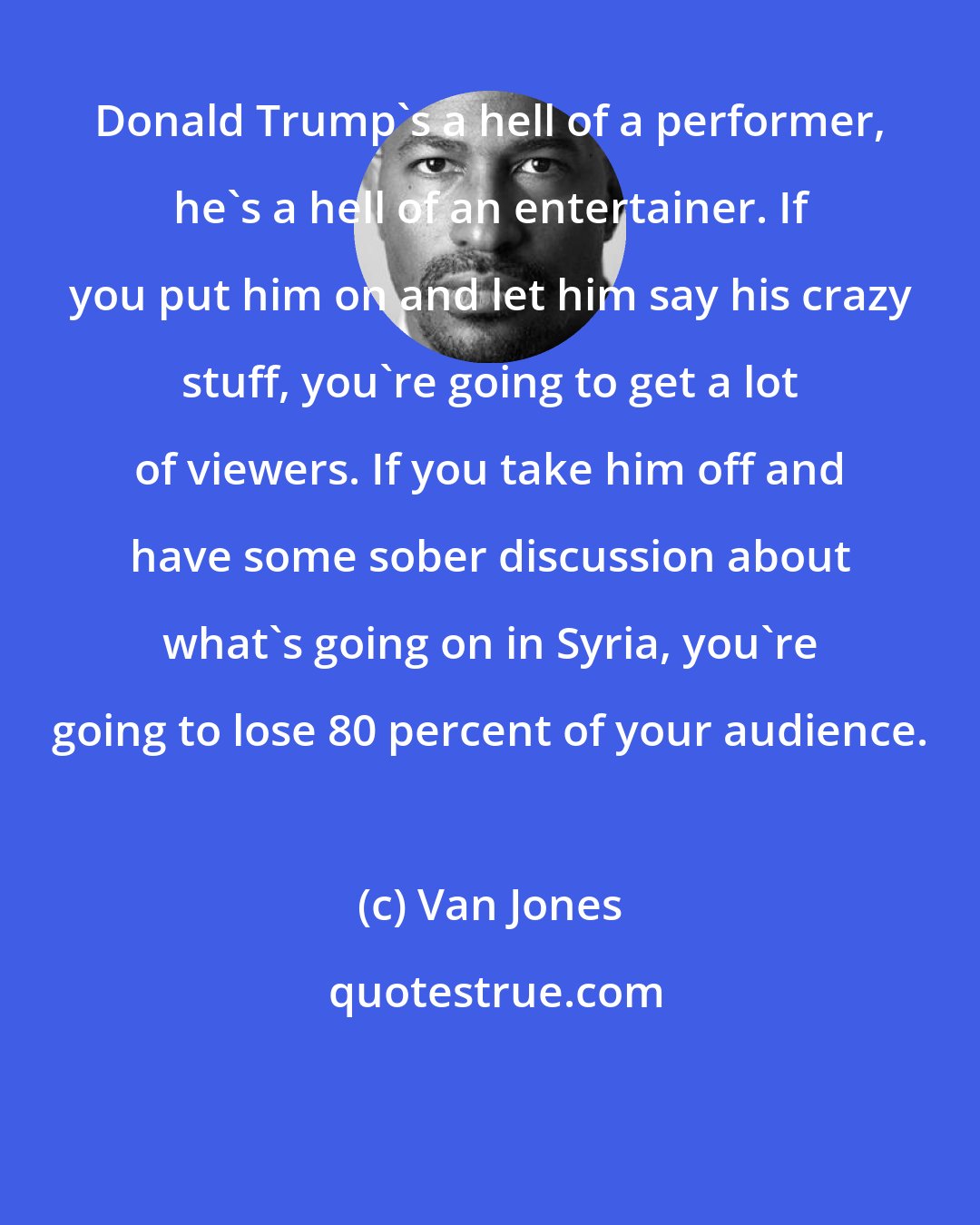 Van Jones: Donald Trump's a hell of a performer, he's a hell of an entertainer. If you put him on and let him say his crazy stuff, you're going to get a lot of viewers. If you take him off and have some sober discussion about what's going on in Syria, you're going to lose 80 percent of your audience.