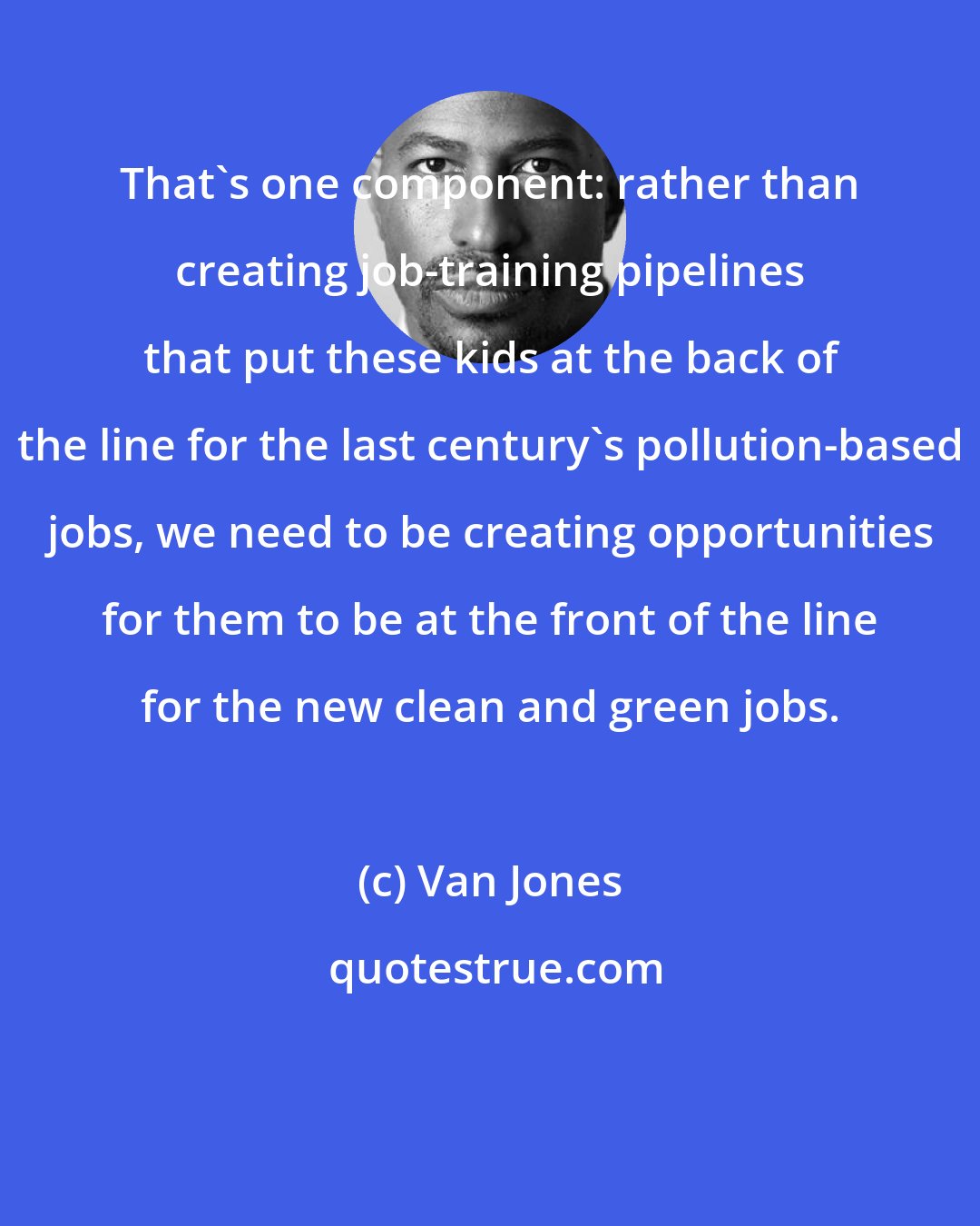 Van Jones: That's one component: rather than creating job-training pipelines that put these kids at the back of the line for the last century's pollution-based jobs, we need to be creating opportunities for them to be at the front of the line for the new clean and green jobs.