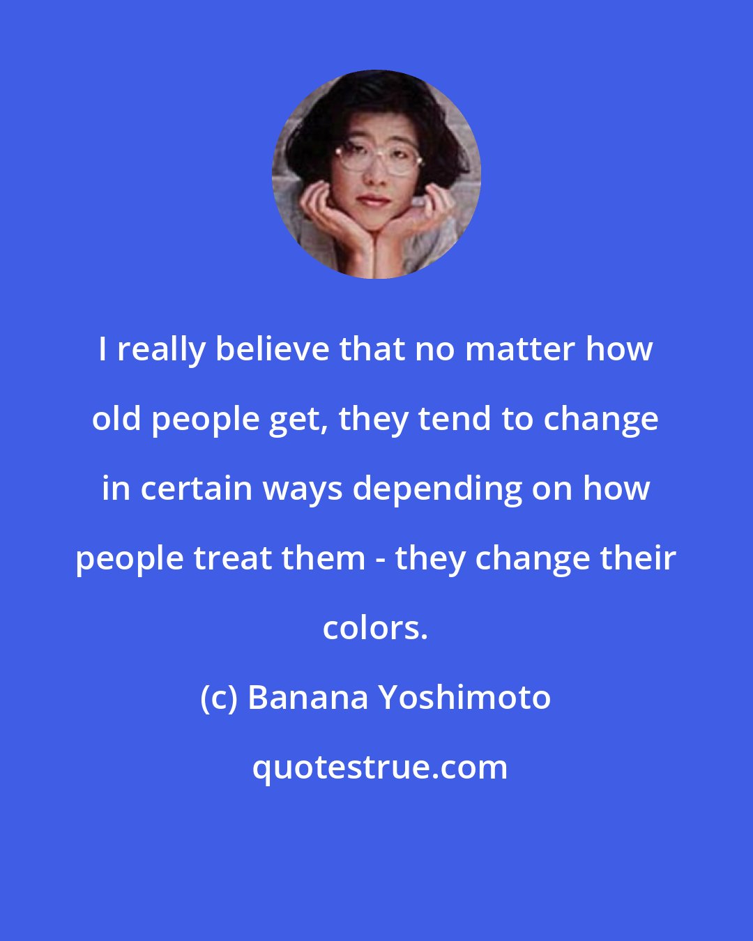 Banana Yoshimoto: I really believe that no matter how old people get, they tend to change in certain ways depending on how people treat them - they change their colors.