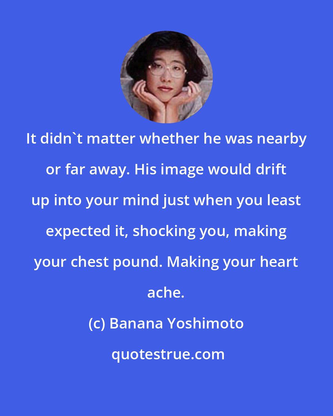 Banana Yoshimoto: It didn't matter whether he was nearby or far away. His image would drift up into your mind just when you least expected it, shocking you, making your chest pound. Making your heart ache.