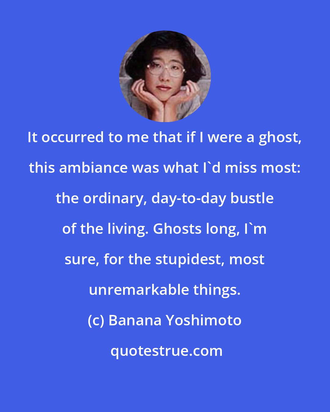 Banana Yoshimoto: It occurred to me that if I were a ghost, this ambiance was what I'd miss most: the ordinary, day-to-day bustle of the living. Ghosts long, I'm sure, for the stupidest, most unremarkable things.