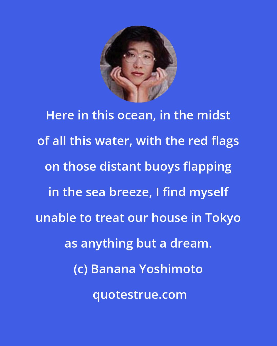 Banana Yoshimoto: Here in this ocean, in the midst of all this water, with the red flags on those distant buoys flapping in the sea breeze, I find myself unable to treat our house in Tokyo as anything but a dream.
