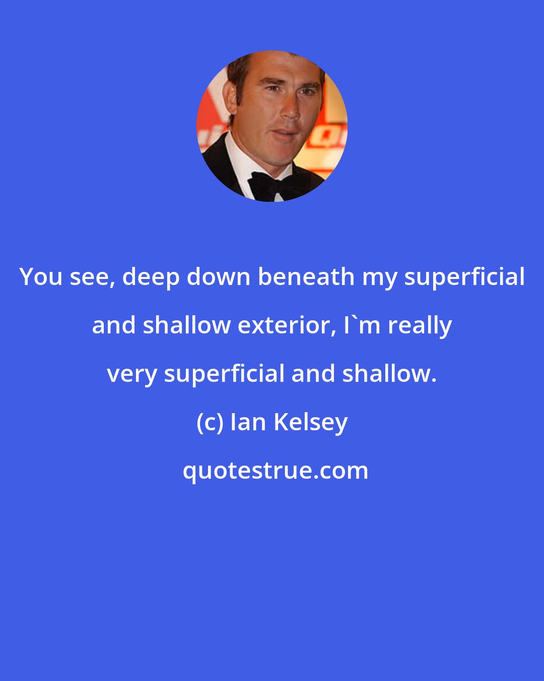 Ian Kelsey: You see, deep down beneath my superficial and shallow exterior, I'm really very superficial and shallow.