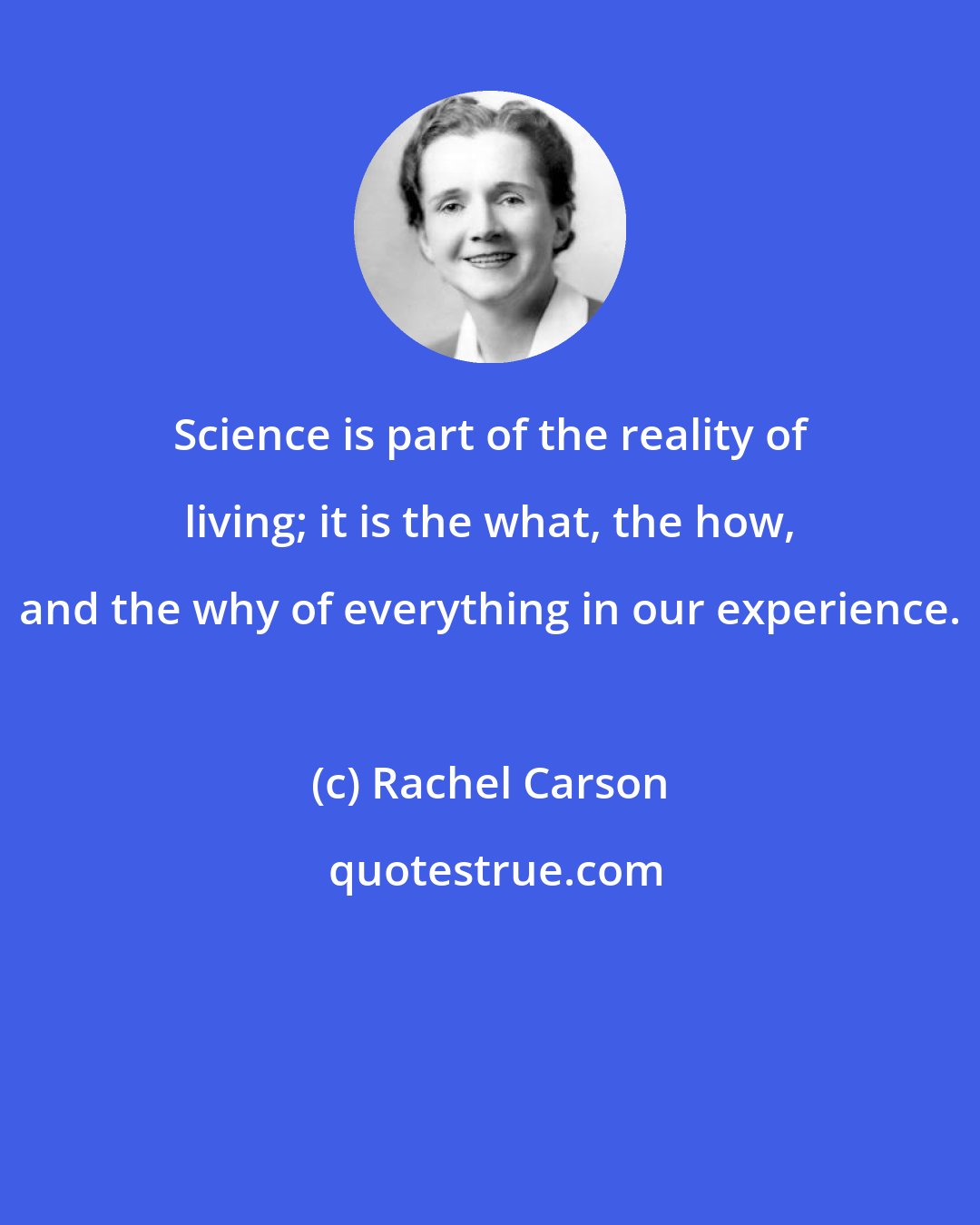 Rachel Carson: Science is part of the reality of living; it is the what, the how, and the why of everything in our experience.