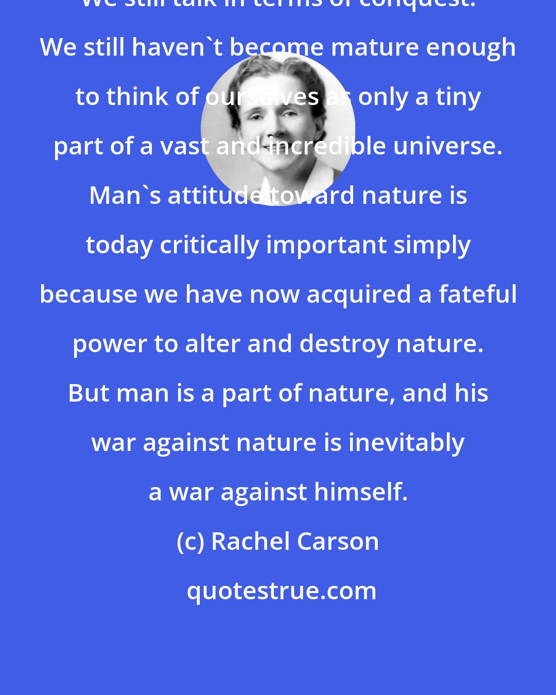 Rachel Carson: We still talk in terms of conquest. We still haven't become mature enough to think of ourselves as only a tiny part of a vast and incredible universe. Man's attitude toward nature is today critically important simply because we have now acquired a fateful power to alter and destroy nature. But man is a part of nature, and his war against nature is inevitably a war against himself.