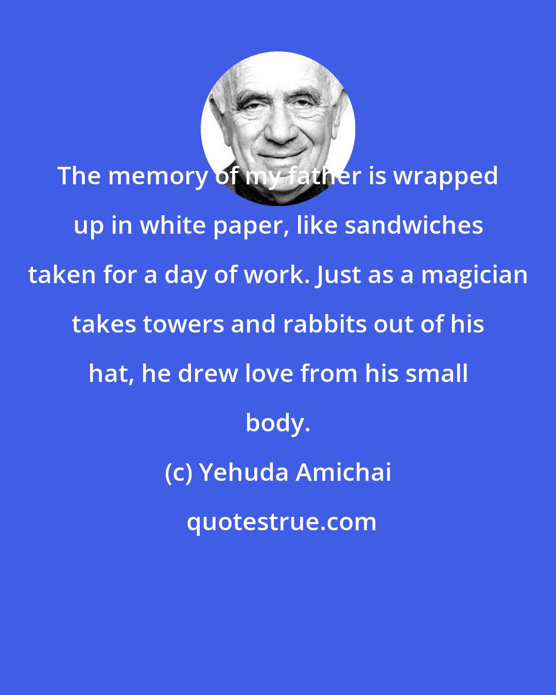 Yehuda Amichai: The memory of my father is wrapped up in white paper, like sandwiches taken for a day of work. Just as a magician takes towers and rabbits out of his hat, he drew love from his small body.