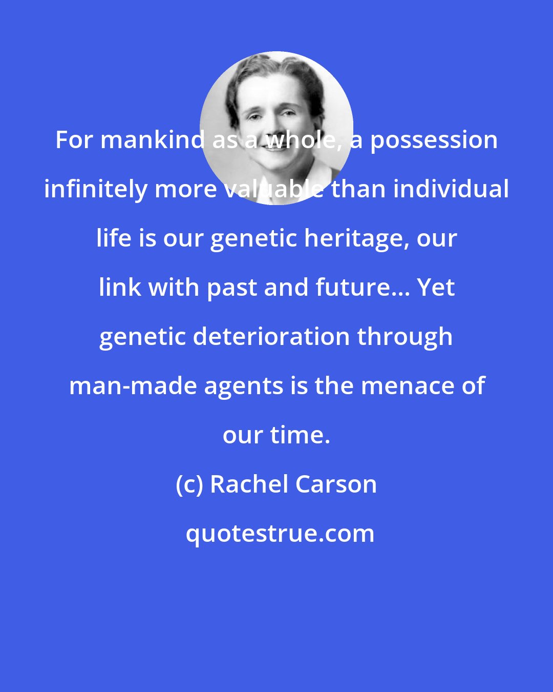 Rachel Carson: For mankind as a whole, a possession infinitely more valuable than individual life is our genetic heritage, our link with past and future... Yet genetic deterioration through man-made agents is the menace of our time.