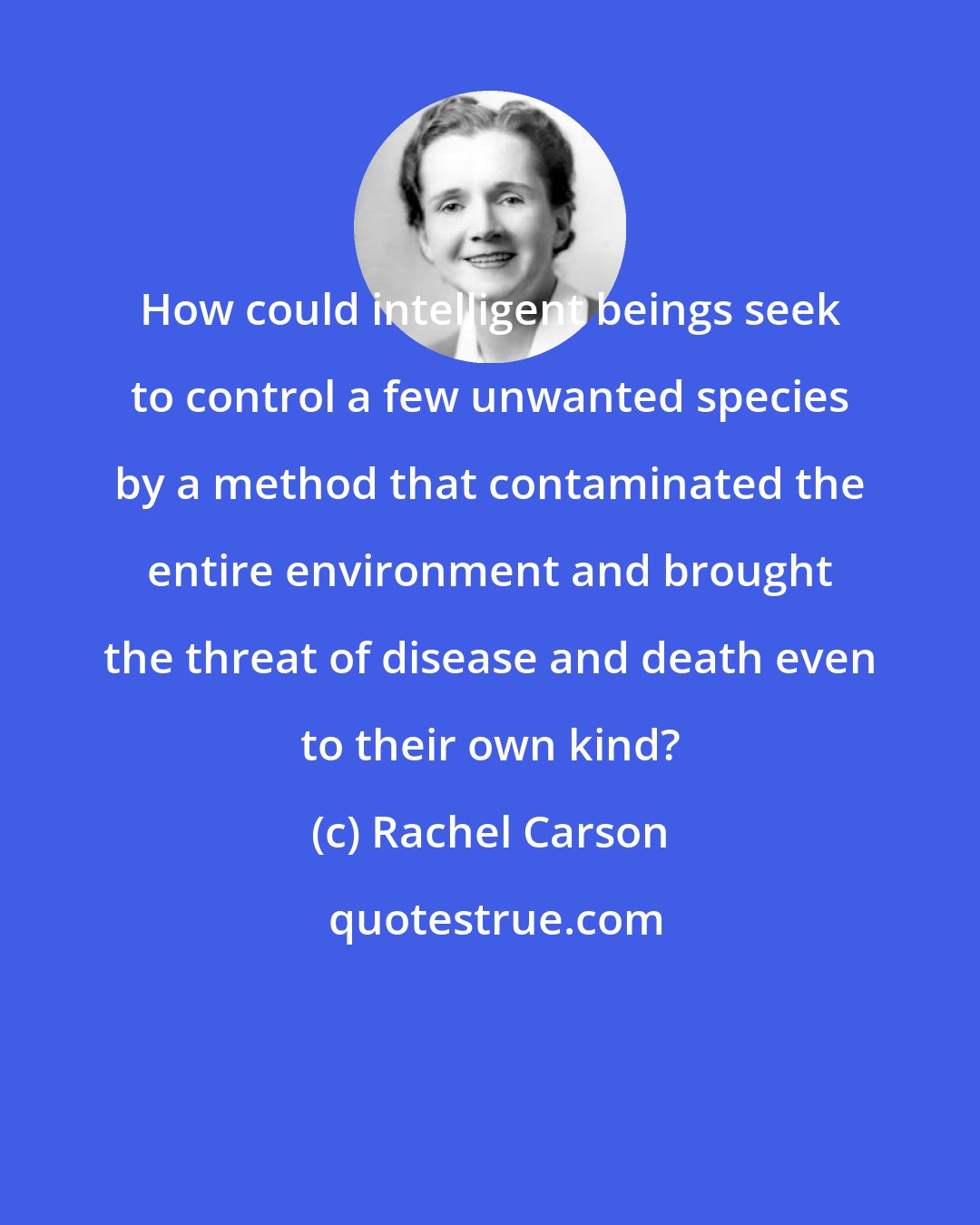 Rachel Carson: How could intelligent beings seek to control a few unwanted species by a method that contaminated the entire environment and brought the threat of disease and death even to their own kind?