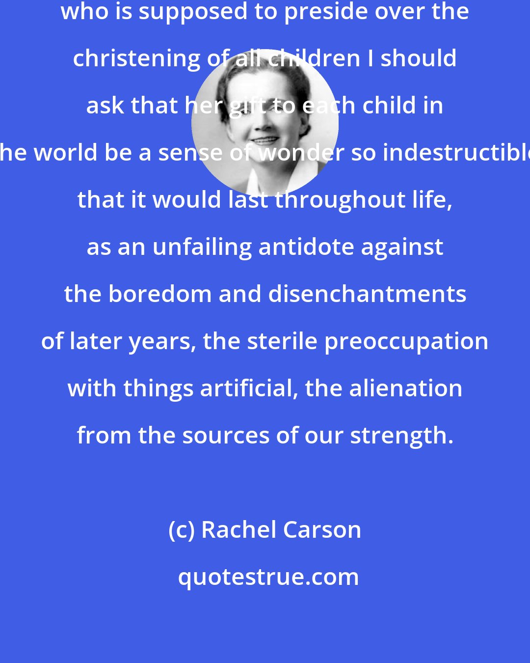 Rachel Carson: If I had influence with the good fairy who is supposed to preside over the christening of all children I should ask that her gift to each child in the world be a sense of wonder so indestructible that it would last throughout life, as an unfailing antidote against the boredom and disenchantments of later years, the sterile preoccupation with things artificial, the alienation from the sources of our strength.