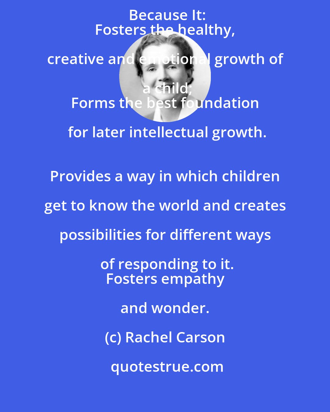 Rachel Carson: Play, Incorporating Animistic and Magical Thinking Is Important Because It:
 Fosters the healthy, creative and emotional growth of a child;
 Forms the best foundation for later intellectual growth.
 Provides a way in which children get to know the world and creates possibilities for different ways of responding to it.
 Fosters empathy and wonder.