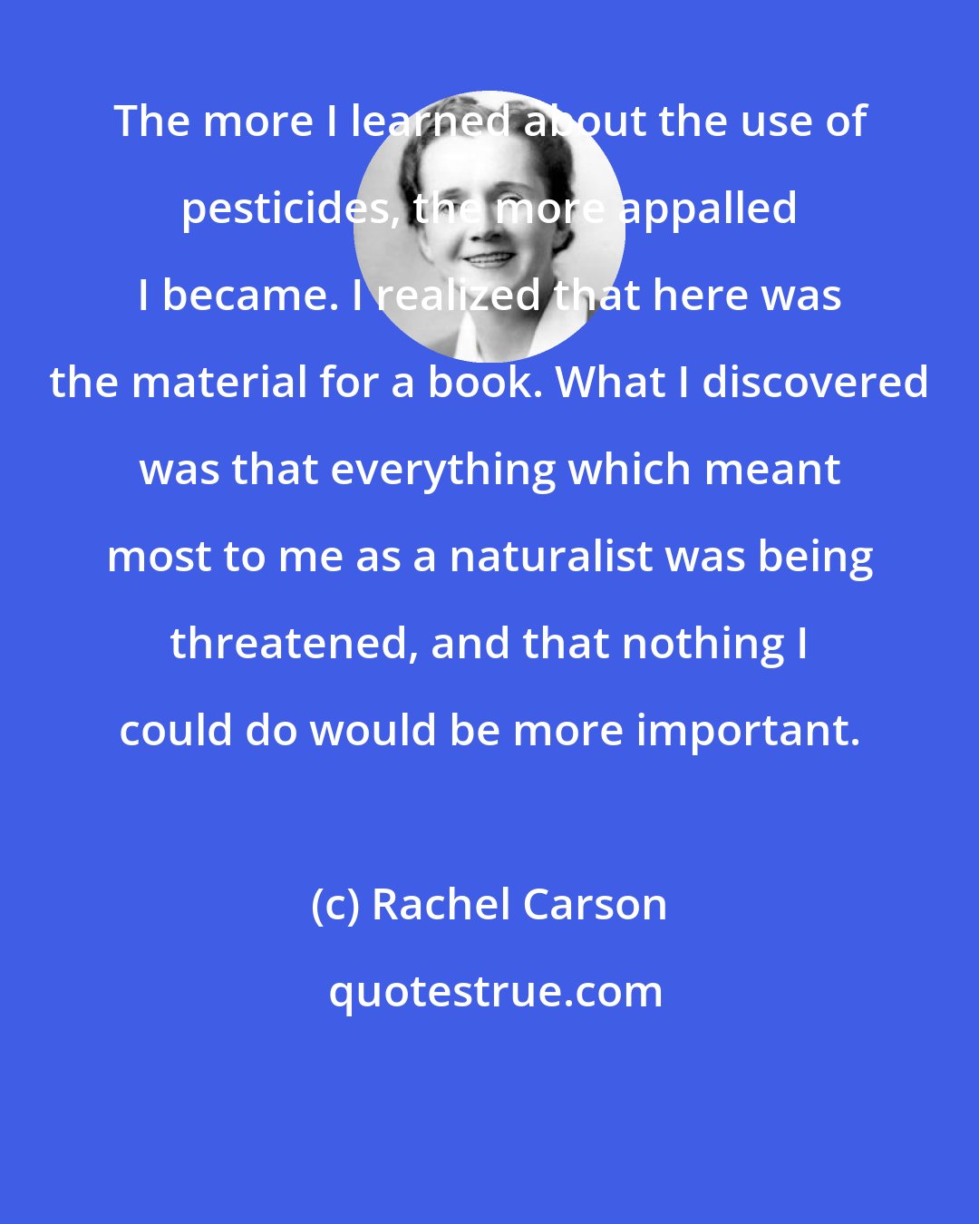 Rachel Carson: The more I learned about the use of pesticides, the more appalled I became. I realized that here was the material for a book. What I discovered was that everything which meant most to me as a naturalist was being threatened, and that nothing I could do would be more important.