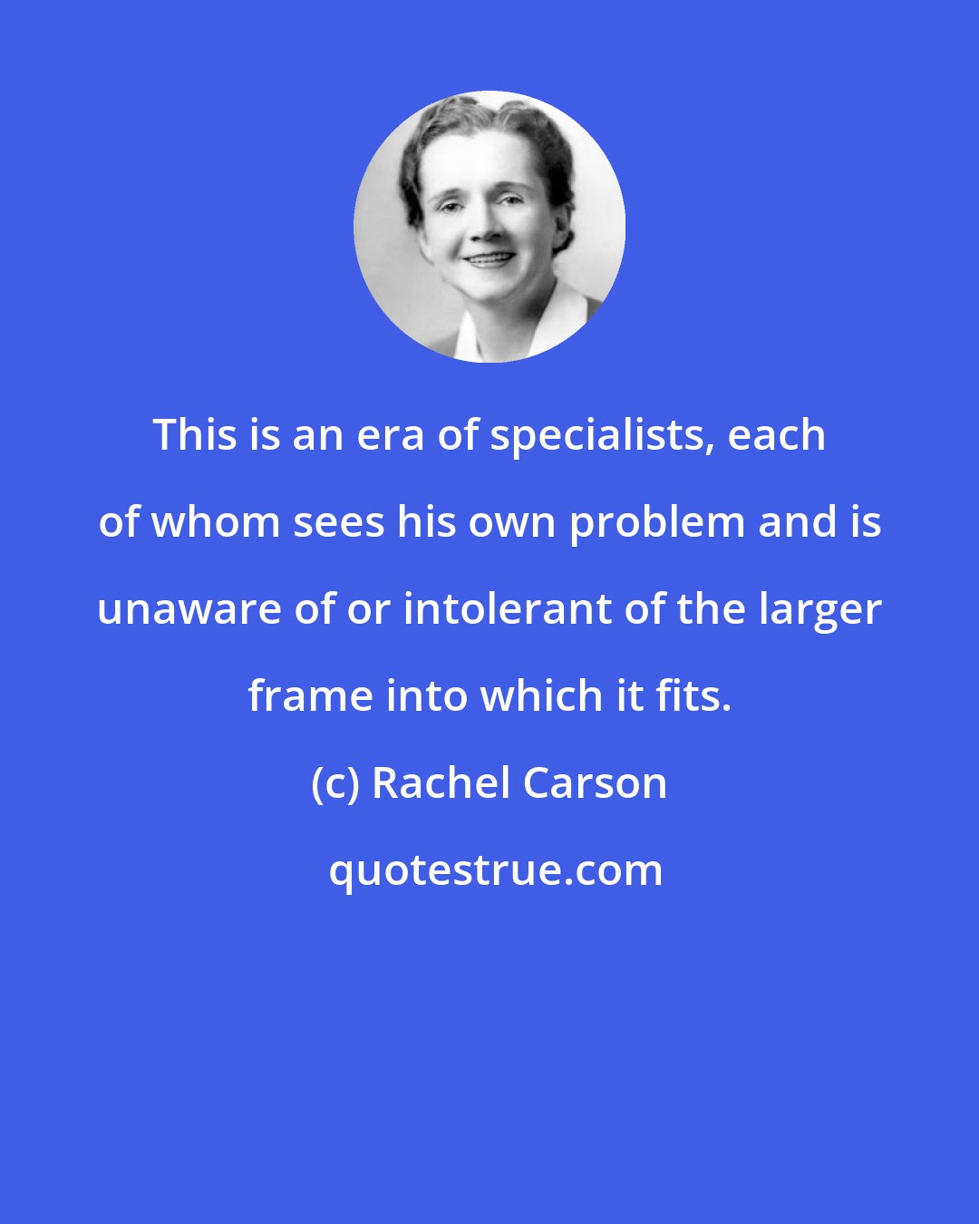 Rachel Carson: This is an era of specialists, each of whom sees his own problem and is unaware of or intolerant of the larger frame into which it fits.