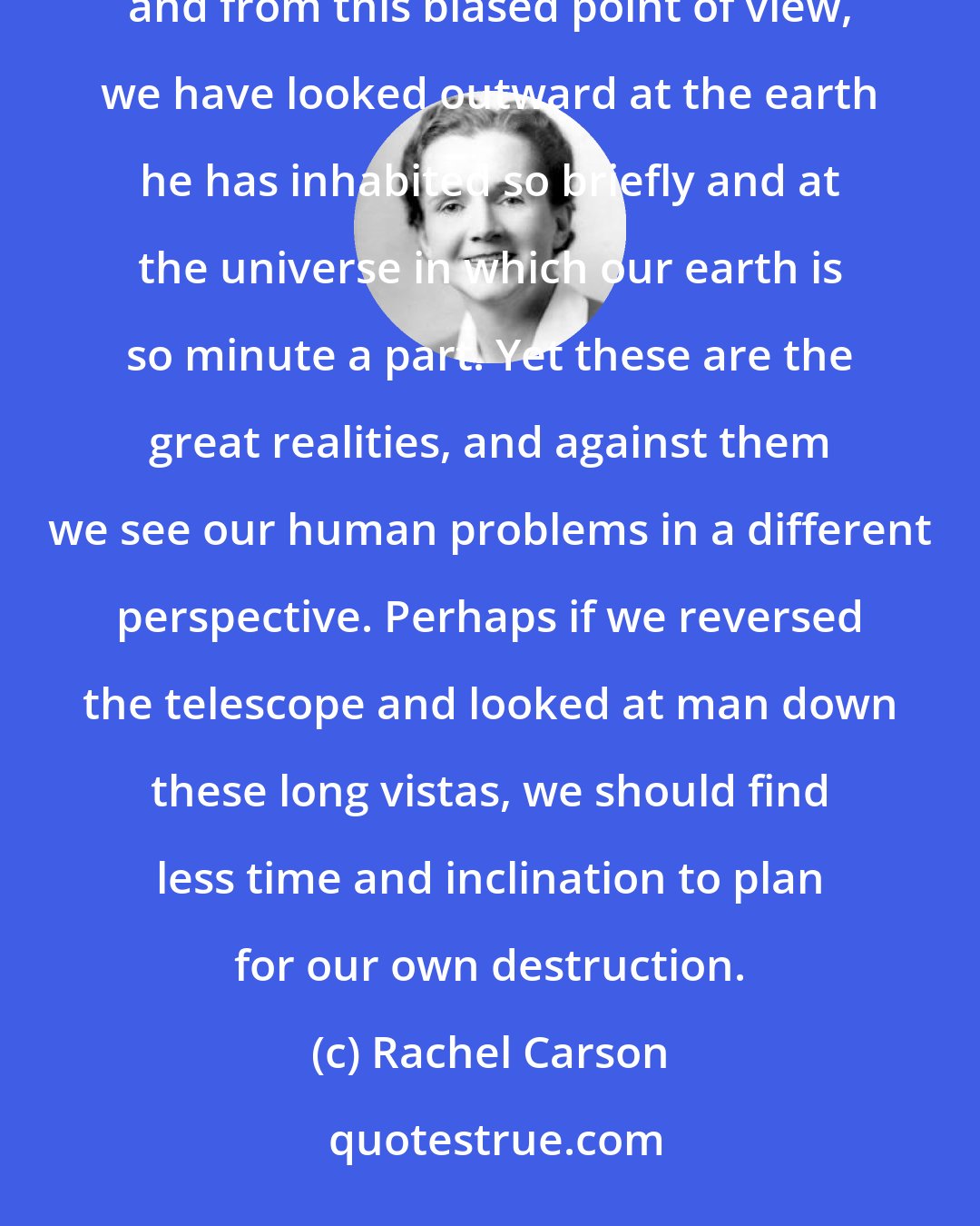 Rachel Carson: We have looked first at man with his vanities and greed and his problems of a day or a year; and then only, and from this biased point of view, we have looked outward at the earth he has inhabited so briefly and at the universe in which our earth is so minute a part. Yet these are the great realities, and against them we see our human problems in a different perspective. Perhaps if we reversed the telescope and looked at man down these long vistas, we should find less time and inclination to plan for our own destruction.