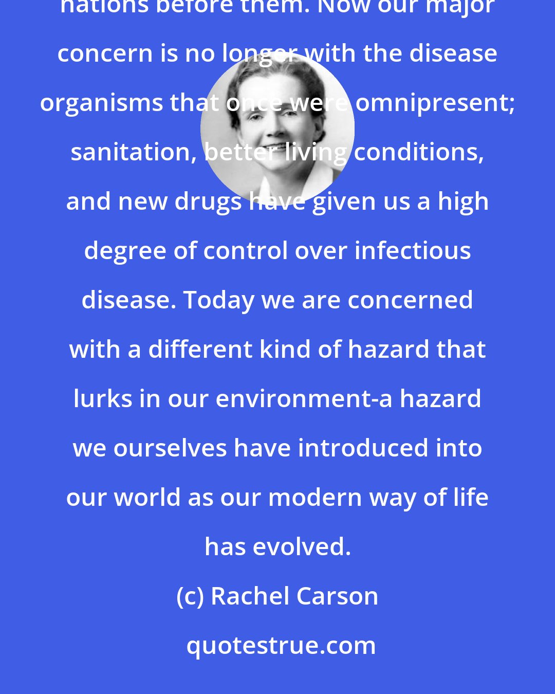Rachel Carson: Only yesterday mankind lived in fear of the scourges of smallpox, cholera and plague that once swept nations before them. Now our major concern is no longer with the disease organisms that once were omnipresent; sanitation, better living conditions, and new drugs have given us a high degree of control over infectious disease. Today we are concerned with a different kind of hazard that lurks in our environment-a hazard we ourselves have introduced into our world as our modern way of life has evolved.