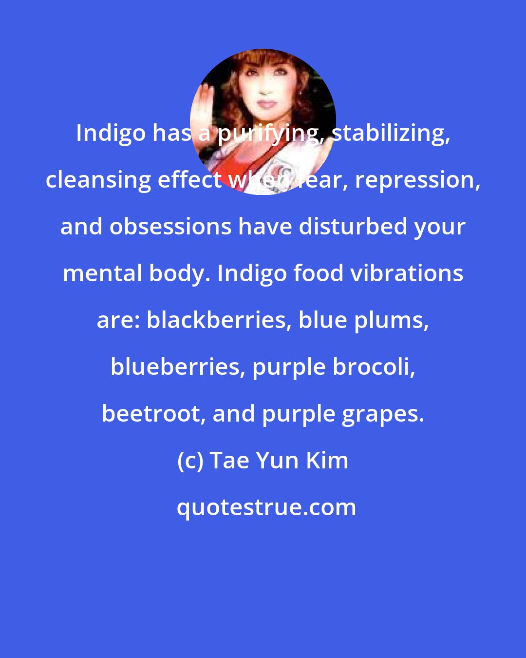 Tae Yun Kim: Indigo has a purifying, stabilizing, cleansing effect when fear, repression, and obsessions have disturbed your mental body. Indigo food vibrations are: blackberries, blue plums, blueberries, purple brocoli, beetroot, and purple grapes.