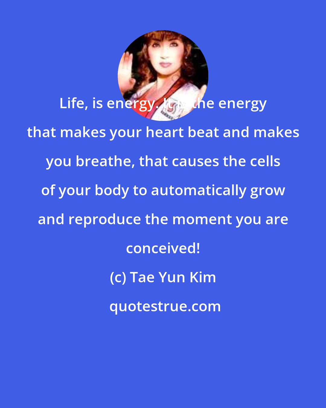 Tae Yun Kim: Life, is energy. It is the energy that makes your heart beat and makes you breathe, that causes the cells of your body to automatically grow and reproduce the moment you are conceived!