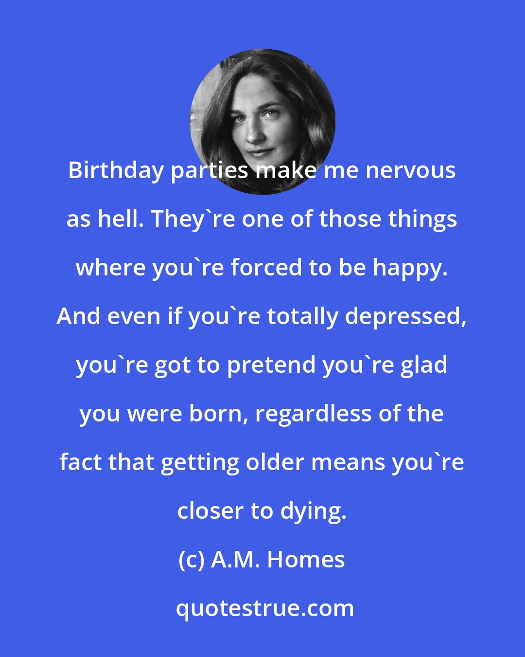 A.M. Homes: Birthday parties make me nervous as hell. They're one of those things where you're forced to be happy. And even if you're totally depressed, you're got to pretend you're glad you were born, regardless of the fact that getting older means you're closer to dying.