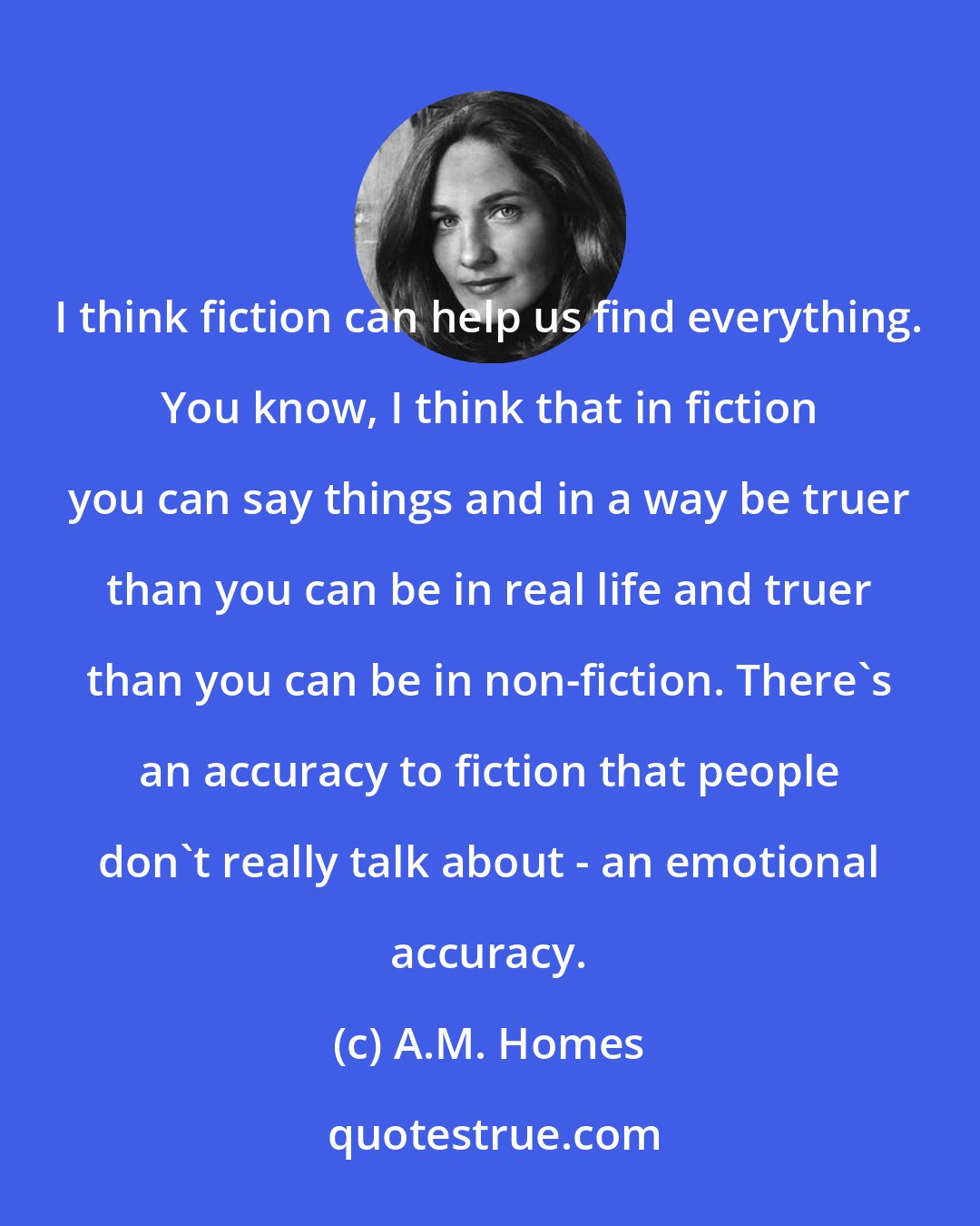 A.M. Homes: I think fiction can help us find everything. You know, I think that in fiction you can say things and in a way be truer than you can be in real life and truer than you can be in non-fiction. There's an accuracy to fiction that people don't really talk about - an emotional accuracy.