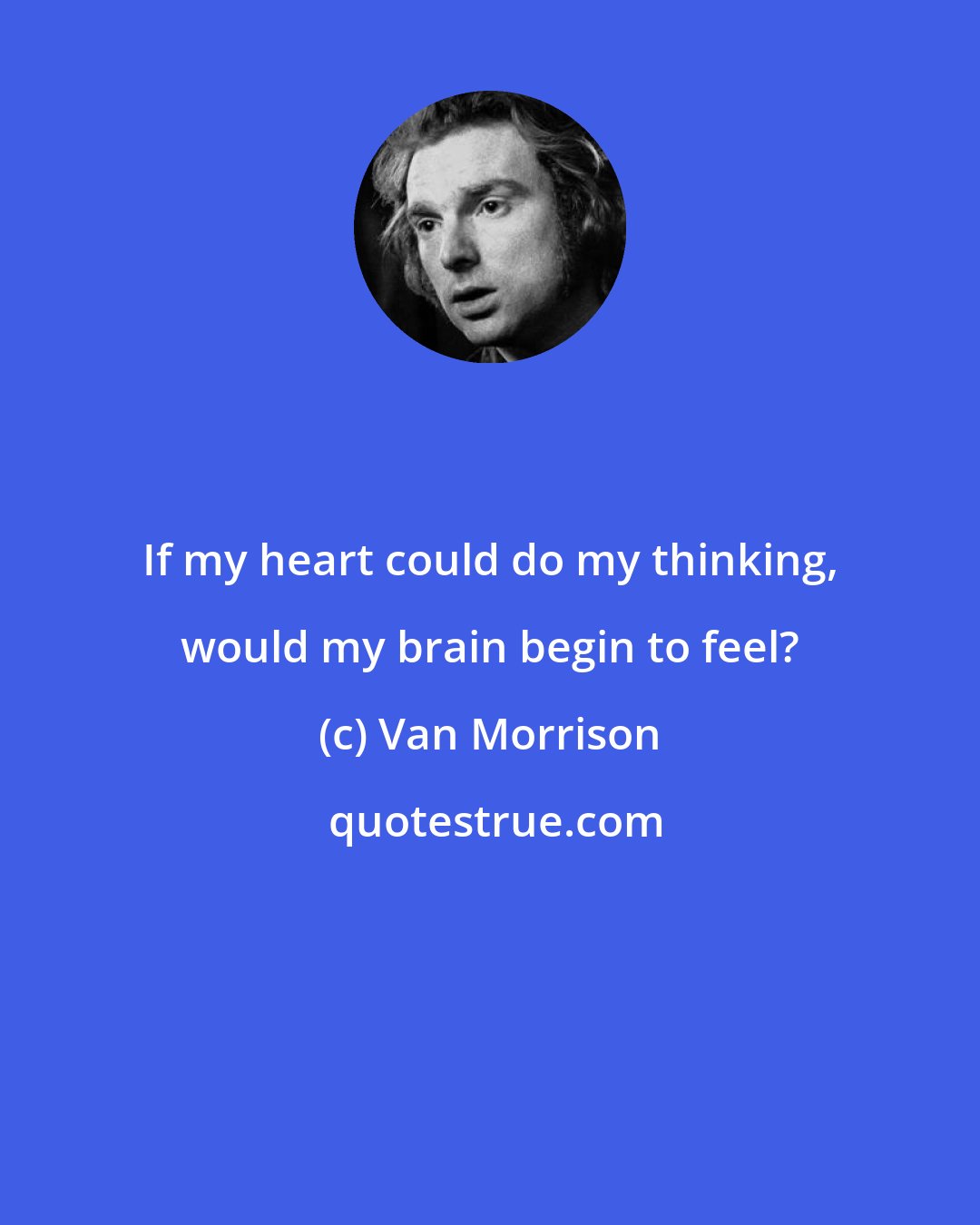 Van Morrison: If my heart could do my thinking, would my brain begin to feel?