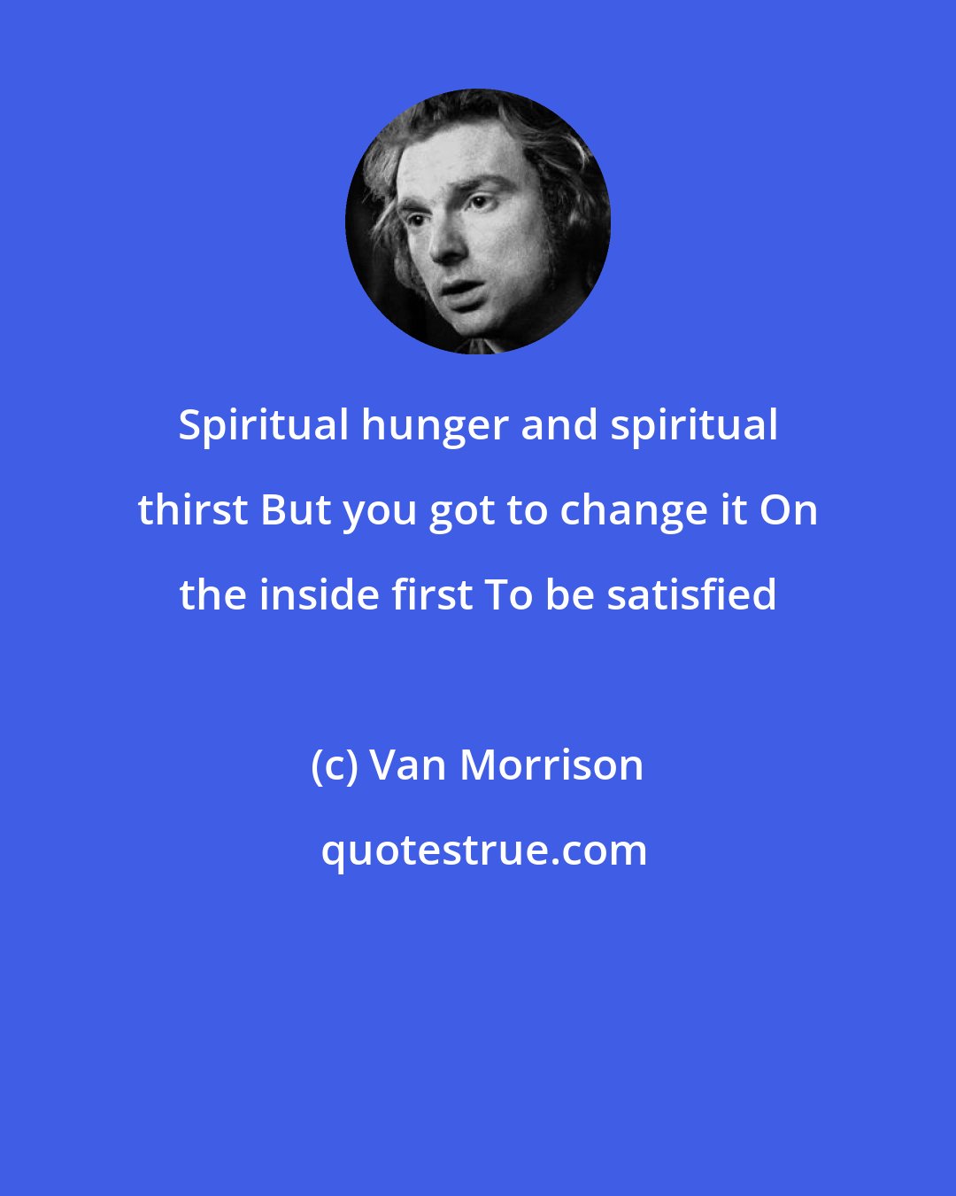 Van Morrison: Spiritual hunger and spiritual thirst But you got to change it On the inside first To be satisfied