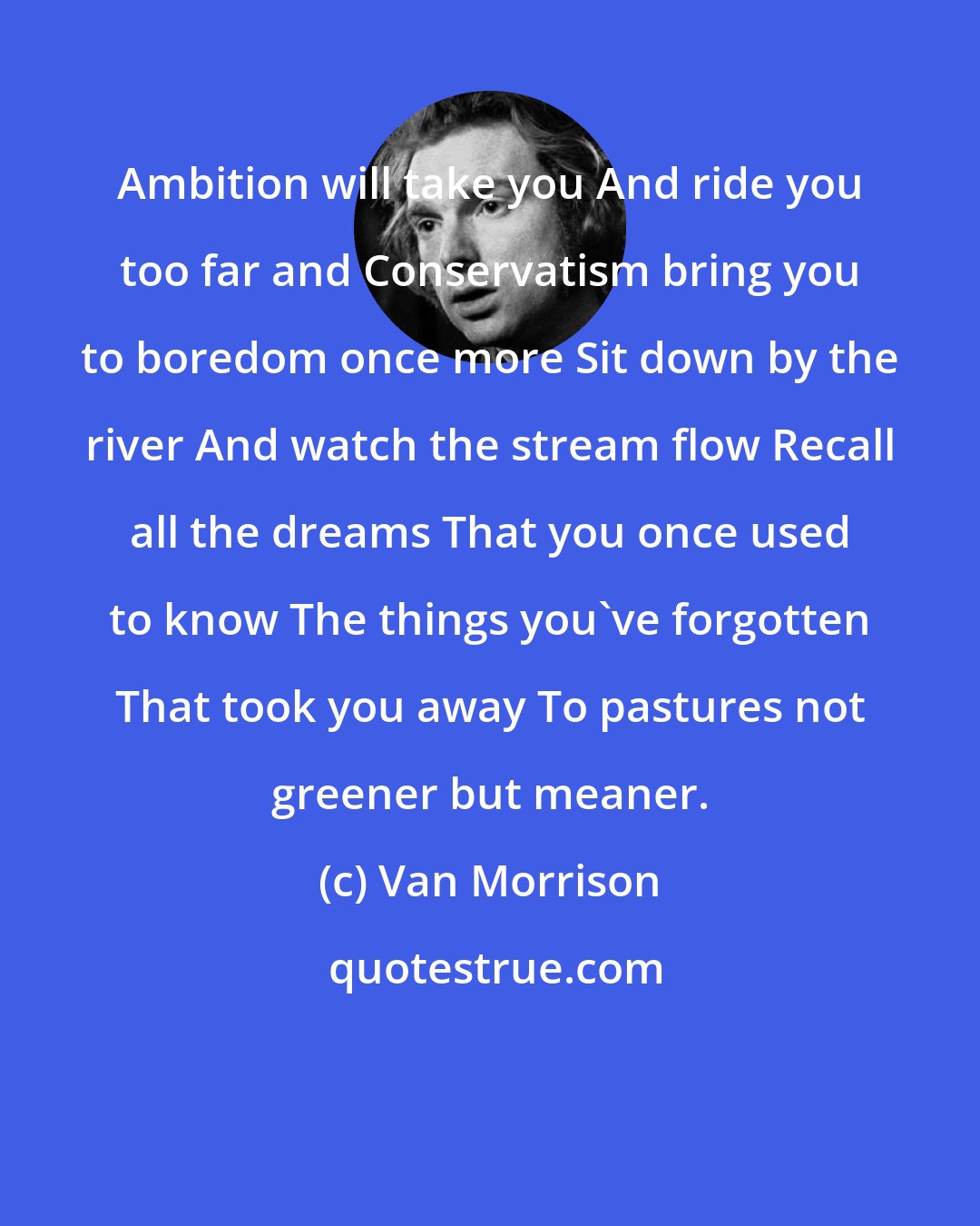 Van Morrison: Ambition will take you And ride you too far and Conservatism bring you to boredom once more Sit down by the river And watch the stream flow Recall all the dreams That you once used to know The things you've forgotten That took you away To pastures not greener but meaner.