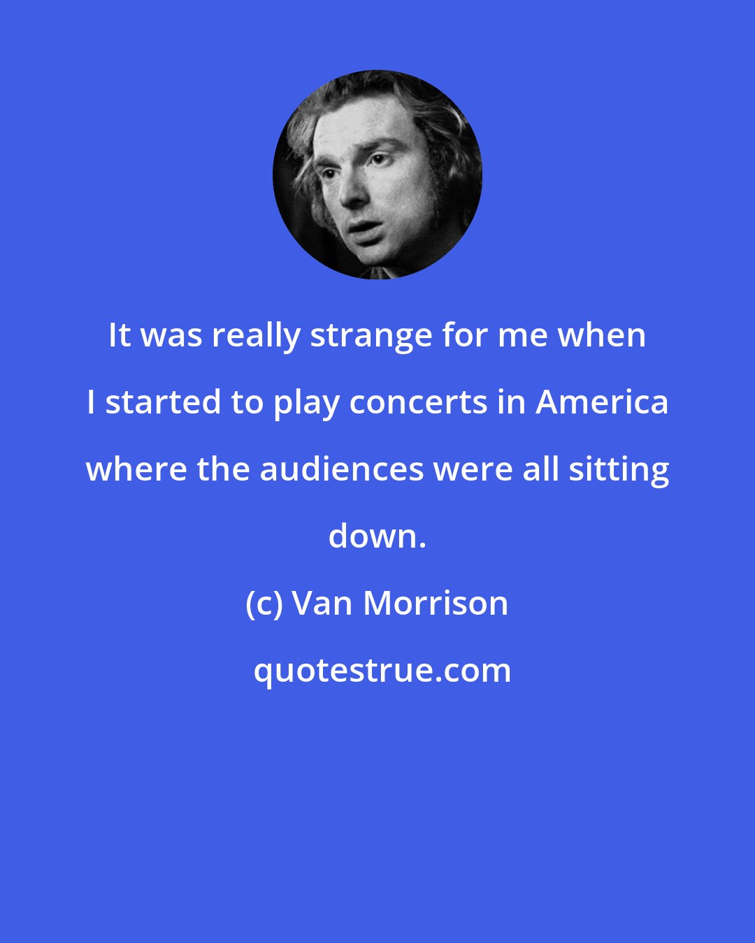 Van Morrison: It was really strange for me when I started to play concerts in America where the audiences were all sitting down.