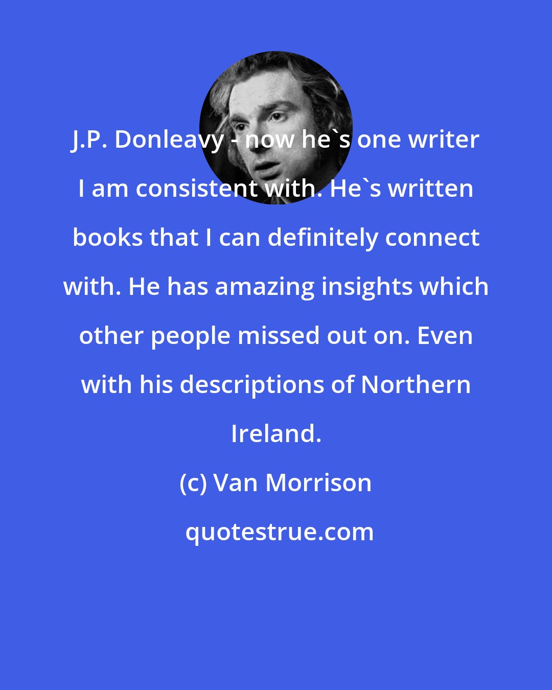 Van Morrison: J.P. Donleavy - now he's one writer I am consistent with. He's written books that I can definitely connect with. He has amazing insights which other people missed out on. Even with his descriptions of Northern Ireland.